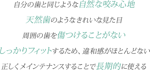 自分の歯と同じような自然な咬み心地／天然歯のようなきれいな見た目／周囲の歯を傷つけることがない／しっかりフィットするため、違和感がほとんどない／正しくメインテナンスすることで長期的に使える